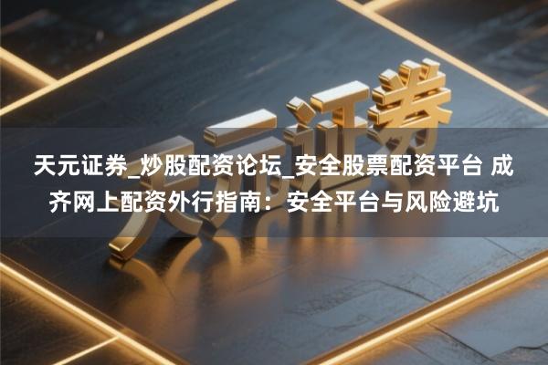 天元证券_炒股配资论坛_安全股票配资平台 成齐网上配资外行指南：安全平台与风险避坑