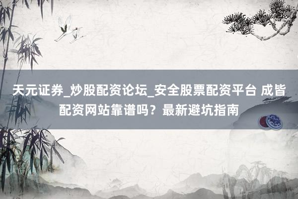 天元证券_炒股配资论坛_安全股票配资平台 成皆配资网站靠谱吗？最新避坑指南