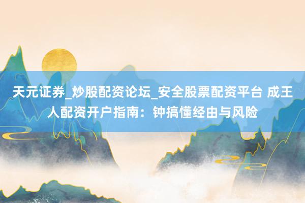 天元证券_炒股配资论坛_安全股票配资平台 成王人配资开户指南：钟搞懂经由与风险