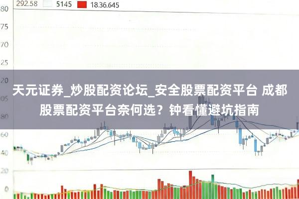 天元证券_炒股配资论坛_安全股票配资平台 成都股票配资平台奈何选？钟看懂避坑指南