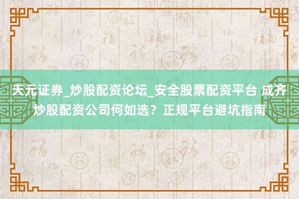 天元证券_炒股配资论坛_安全股票配资平台 成齐炒股配资公司何如选？正规平台避坑指南
