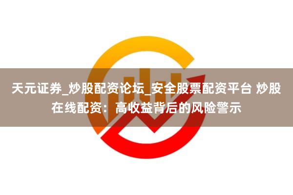 天元证券_炒股配资论坛_安全股票配资平台 炒股在线配资：高收益背后的风险警示