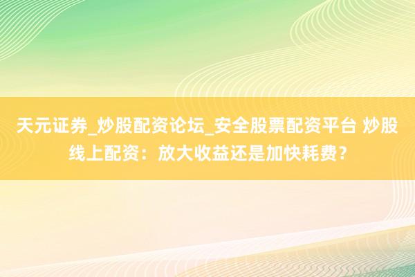 天元证券_炒股配资论坛_安全股票配资平台 炒股线上配资：放大收益还是加快耗费？