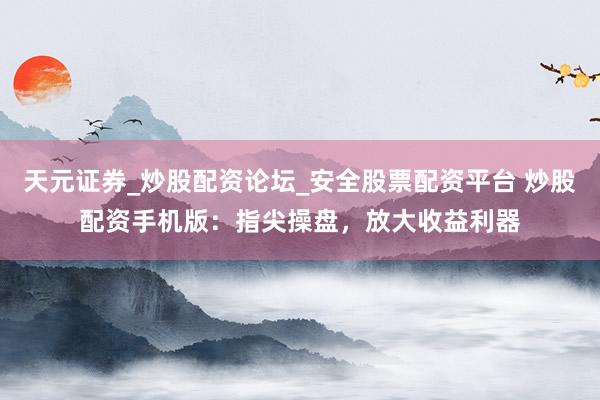 天元证券_炒股配资论坛_安全股票配资平台 炒股配资手机版：指尖操盘，放大收益利器