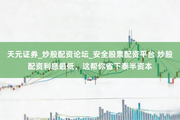 天元证券_炒股配资论坛_安全股票配资平台 炒股配资利息最低，这帮你省下泰半资本