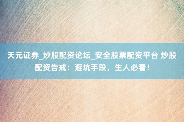 天元证券_炒股配资论坛_安全股票配资平台 炒股配资告戒：避坑手段，生人必看！