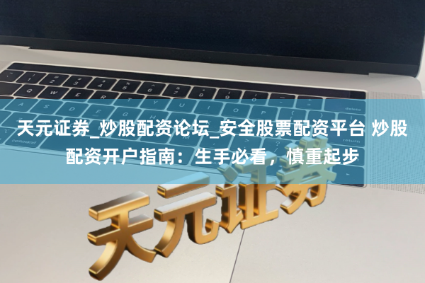 天元证券_炒股配资论坛_安全股票配资平台 炒股配资开户指南：生手必看，慎重起步