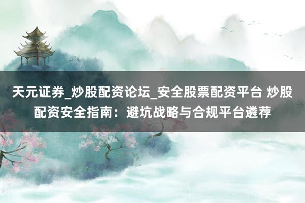 天元证券_炒股配资论坛_安全股票配资平台 炒股配资安全指南：避坑战略与合规平台遴荐