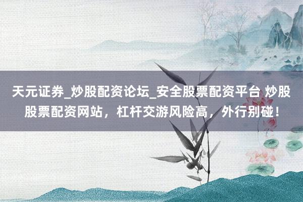 天元证券_炒股配资论坛_安全股票配资平台 炒股股票配资网站，杠杆交游风险高，外行别碰！