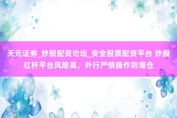 天元证券_炒股配资论坛_安全股票配资平台 炒股杠杆平台风险高，外行严慎操作防爆仓