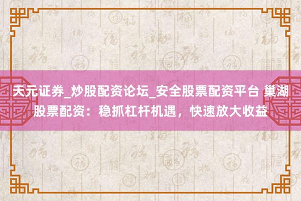 天元证券_炒股配资论坛_安全股票配资平台 巢湖股票配资：稳抓杠杆机遇，快速放大收益