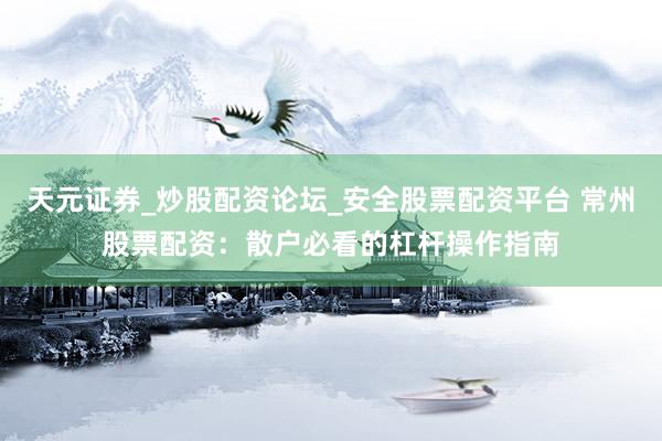 天元证券_炒股配资论坛_安全股票配资平台 常州股票配资：散户必看的杠杆操作指南
