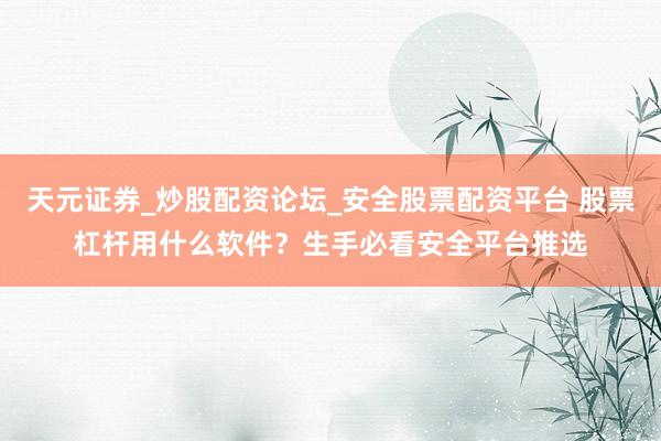 天元证券_炒股配资论坛_安全股票配资平台 股票杠杆用什么软件？生手必看安全平台推选