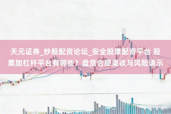 天元证券_炒股配资论坛_安全股票配资平台 股票加杠杆平台有哪些？盘货合规渠谈与风险请示
