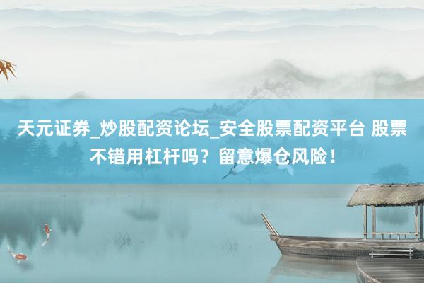 天元证券_炒股配资论坛_安全股票配资平台 股票不错用杠杆吗？留意爆仓风险！