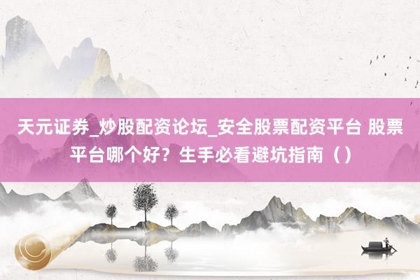 天元证券_炒股配资论坛_安全股票配资平台 股票平台哪个好？生手必看避坑指南（）
