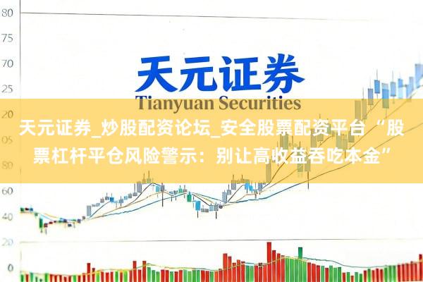 天元证券_炒股配资论坛_安全股票配资平台 “股票杠杆平仓风险警示：别让高收益吞吃本金”
