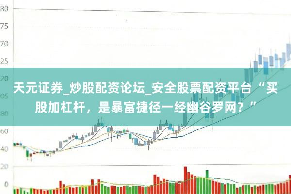 天元证券_炒股配资论坛_安全股票配资平台 “买股加杠杆，是暴富捷径一经幽谷罗网？”