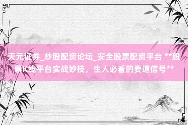 天元证券_炒股配资论坛_安全股票配资平台 **股票K线平台实战妙技，生人必看的要道信号**