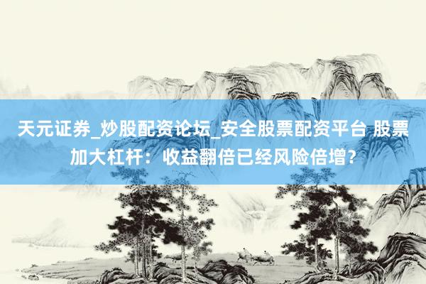天元证券_炒股配资论坛_安全股票配资平台 股票加大杠杆：收益翻倍已经风险倍增？