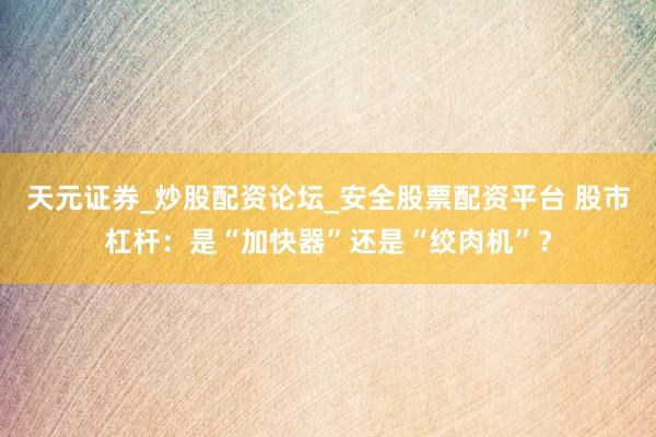 天元证券_炒股配资论坛_安全股票配资平台 股市杠杆：是“加快器”还是“绞肉机”？