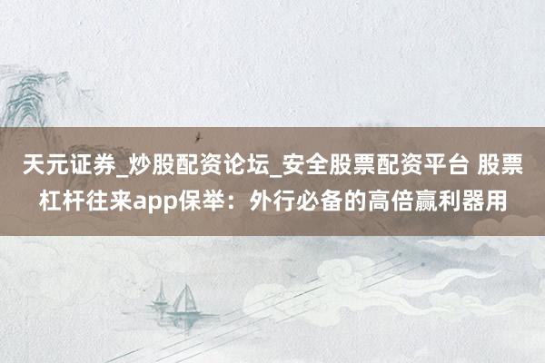 天元证券_炒股配资论坛_安全股票配资平台 股票杠杆往来app保举：外行必备的高倍赢利器用