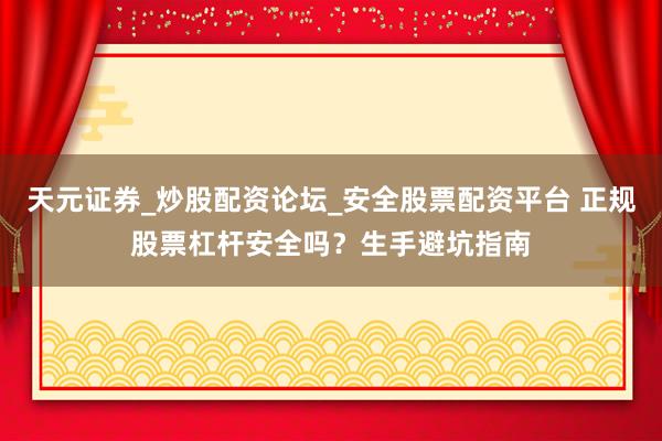 天元证券_炒股配资论坛_安全股票配资平台 正规股票杠杆安全吗？生手避坑指南