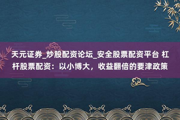 天元证券_炒股配资论坛_安全股票配资平台 杠杆股票配资：以小博大，收益翻倍的要津政策