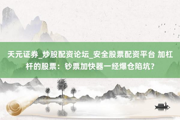 天元证券_炒股配资论坛_安全股票配资平台 加杠杆的股票：钞票加快器一经爆仓陷坑？