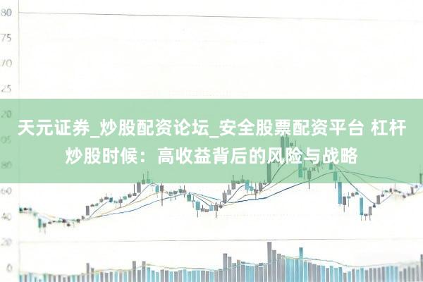 天元证券_炒股配资论坛_安全股票配资平台 杠杆炒股时候：高收益背后的风险与战略