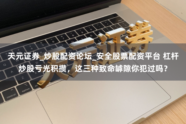 天元证券_炒股配资论坛_安全股票配资平台 杠杆炒股亏光积攒，这三种致命罅隙你犯过吗？