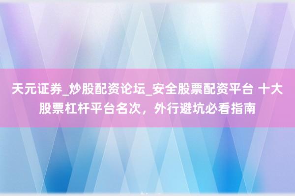 天元证券_炒股配资论坛_安全股票配资平台 十大股票杠杆平台名次，外行避坑必看指南