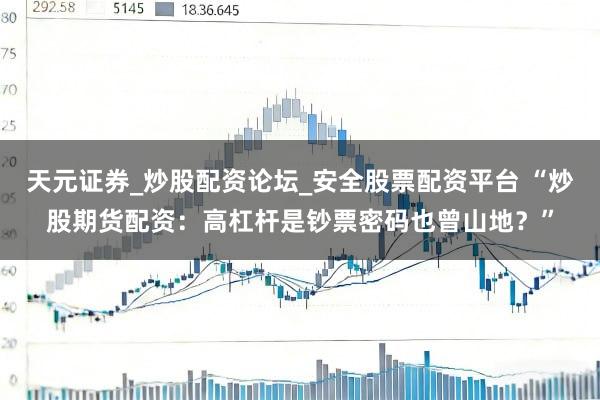 天元证券_炒股配资论坛_安全股票配资平台 “炒股期货配资：高杠杆是钞票密码也曾山地？”