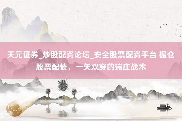 天元证券_炒股配资论坛_安全股票配资平台 握仓股票配债，一矢双穿的端庄战术