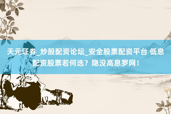 天元证券_炒股配资论坛_安全股票配资平台 低息配资股票若何选？隐没高息罗网！