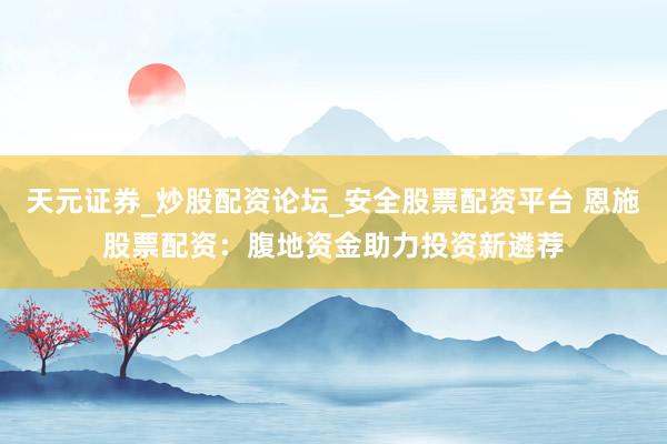 天元证券_炒股配资论坛_安全股票配资平台 恩施股票配资：腹地资金助力投资新遴荐