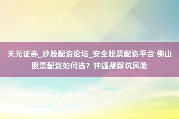 天元证券_炒股配资论坛_安全股票配资平台 佛山股票配资如何选？钟遁藏踩坑风险