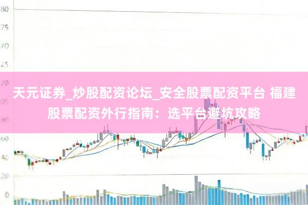 天元证券_炒股配资论坛_安全股票配资平台 福建股票配资外行指南：选平台避坑攻略