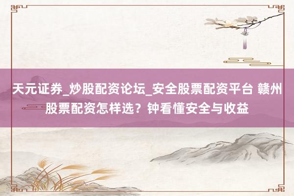 天元证券_炒股配资论坛_安全股票配资平台 赣州股票配资怎样选？钟看懂安全与收益