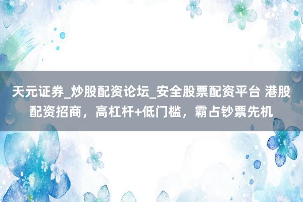 天元证券_炒股配资论坛_安全股票配资平台 港股配资招商，高杠杆+低门槛，霸占钞票先机