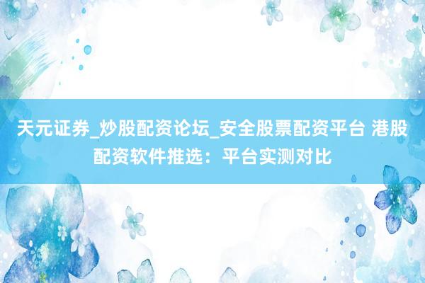 天元证券_炒股配资论坛_安全股票配资平台 港股配资软件推选：平台实测对比