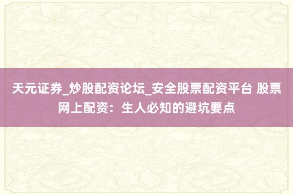 天元证券_炒股配资论坛_安全股票配资平台 股票网上配资：生人必知的避坑要点
