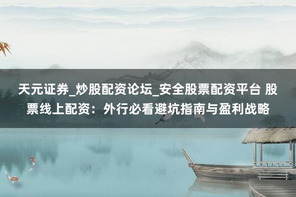 天元证券_炒股配资论坛_安全股票配资平台 股票线上配资：外行必看避坑指南与盈利战略