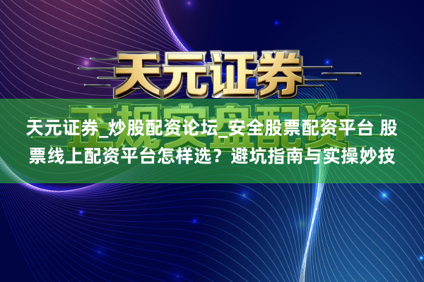 天元证券_炒股配资论坛_安全股票配资平台 股票线上配资平台怎样选？避坑指南与实操妙技