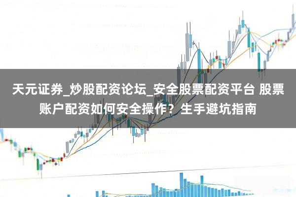 天元证券_炒股配资论坛_安全股票配资平台 股票账户配资如何安全操作？生手避坑指南