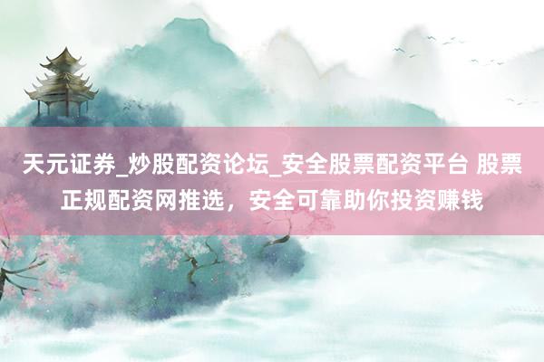 天元证券_炒股配资论坛_安全股票配资平台 股票正规配资网推选，安全可靠助你投资赚钱