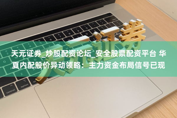 天元证券_炒股配资论坛_安全股票配资平台 华夏内配股价异动领略：主力资金布局信号已现
