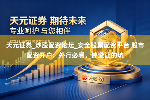 天元证券_炒股配资论坛_安全股票配资平台 股市配资开户：外行必看，钟避让的坑