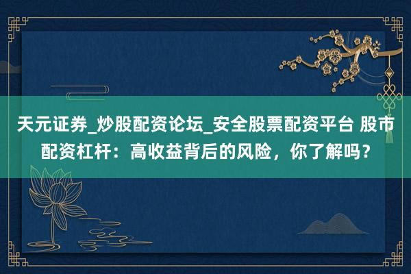 天元证券_炒股配资论坛_安全股票配资平台 股市配资杠杆：高收益背后的风险，你了解吗？
