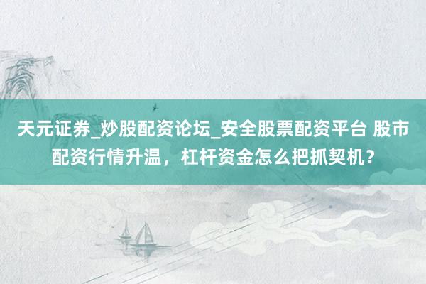 天元证券_炒股配资论坛_安全股票配资平台 股市配资行情升温，杠杆资金怎么把抓契机？